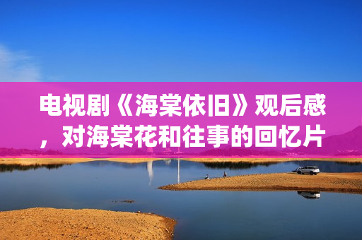 电视剧《海棠依旧》观后感，对海棠花和往事的回忆片段(电视剧海棠依旧剧情简介)