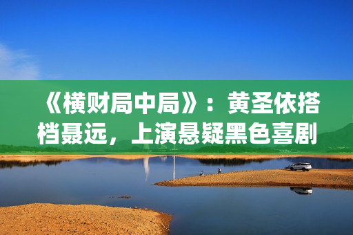 《横财局中局》：黄圣依搭档聂远，上演悬疑黑色喜剧片！(横财局中局电影)