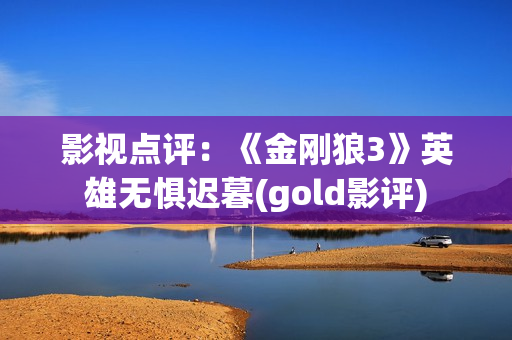 影视点评：《金刚狼3》英雄无惧迟暮(gold影评)