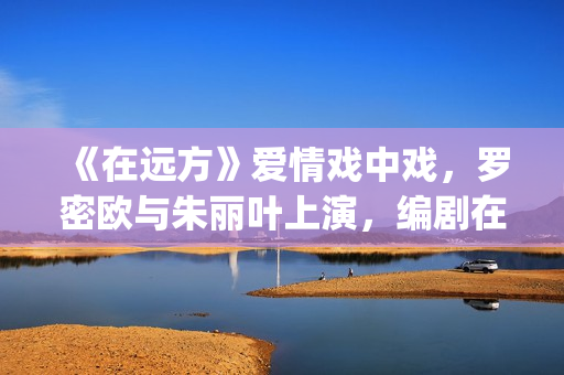 《在远方》爱情戏中戏，罗密欧与朱丽叶上演，编剧在暗示什么？(在远方主演)