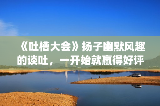 《吐槽大会》扬子幽默风趣的谈吐，一开始就赢得好评！!(吐槽大会com)