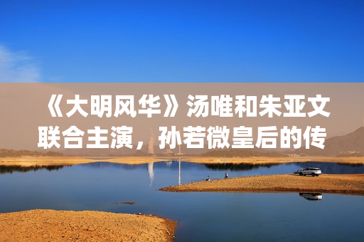 《大明风华》汤唯和朱亚文联合主演，孙若微皇后的传奇人生！(大明风华汤唯爱谁)