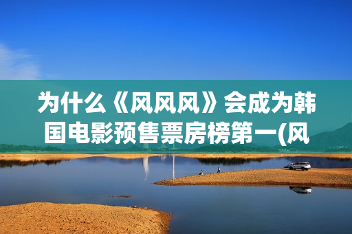 为什么《风风风》会成为韩国电影预售票房榜第一(风风风讲了什么)