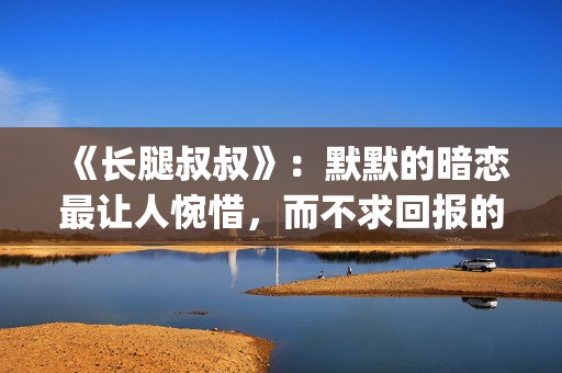 《长腿叔叔》：默默的暗恋最让人惋惜，而不求回报的爱最让人动情(长腿叔叔漫漫何其多全文免费阅读)
