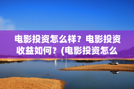 电影投资怎么样？电影投资收益如何？(电影投资怎么样赚钱)