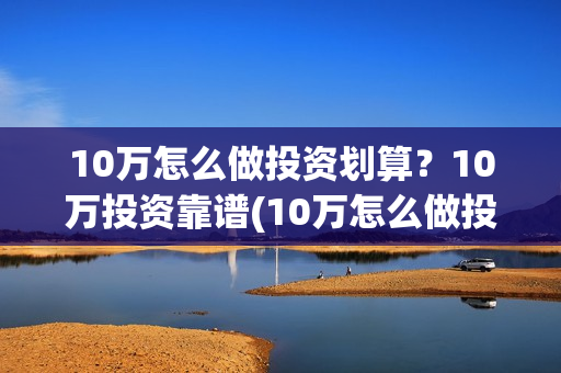 10万怎么做投资划算？10万投资靠谱(10万怎么做投资生意)