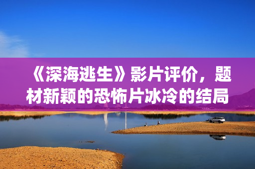 《深海逃生》影片评价，题材新颖的恐怖片冰冷的结局更加让人懂得海洋的危险性(影院深海逃生)