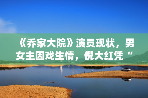 《乔家大院》演员现状，男女主因戏生情，倪大红凭“苏大强”爆红(乔家大院扮演者)