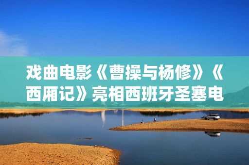戏曲电影《曹操与杨修》《西厢记》亮相西班牙圣塞电影节(演曹操的电影)