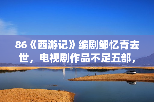86《西游记》编剧邹忆青去世，电视剧作品不足五部，却享誉中国！(西游记86版书)