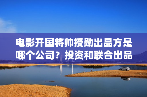 电影开国将帅授勋出品方是哪个公司？投资和联合出品签合同可靠吗(电影开国将帅授衔1955演员表)