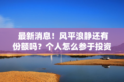 最新消息！风平浪静还有份额吗？个人怎么参于投资？(最新风险等级划分疫情)