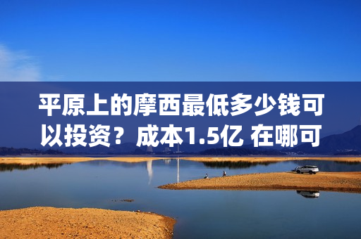 平原上的摩西最低多少钱可以投资？成本1.5亿 在哪可以投(平原上的摩西中的摩西是啥)