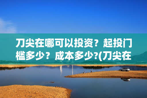 刀尖在哪可以投资？起投门槛多少？成本多少?(刀尖在哪拍的)