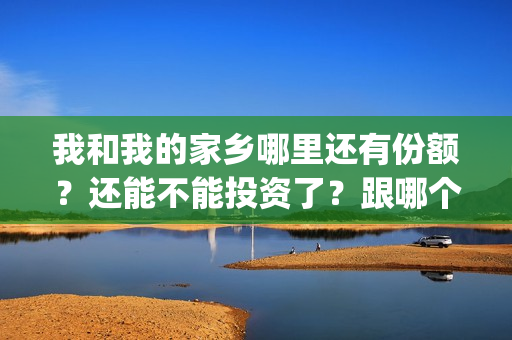 我和我的家乡哪里还有份额？还能不能投资了？跟哪个公司签合同(我和我的家乡哪个单元最好)