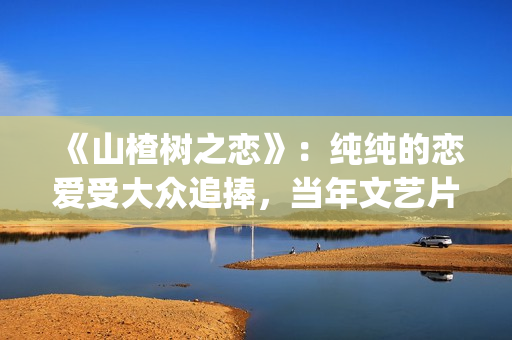 《山楂树之恋》：纯纯的恋爱受大众追捧，当年文艺片票房第一(《山楂树之恋》歌曲)