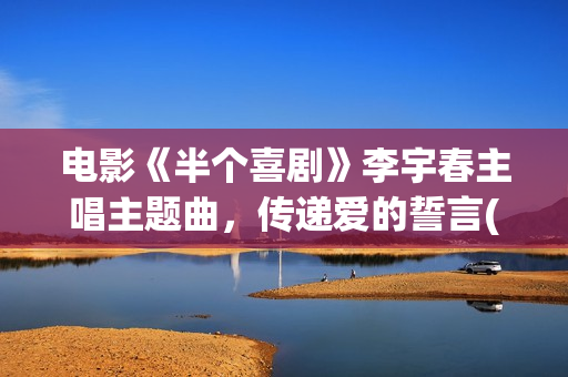 电影《半个喜剧》李宇春主唱主题曲，传递爱的誓言(任素汐电影半个喜剧)