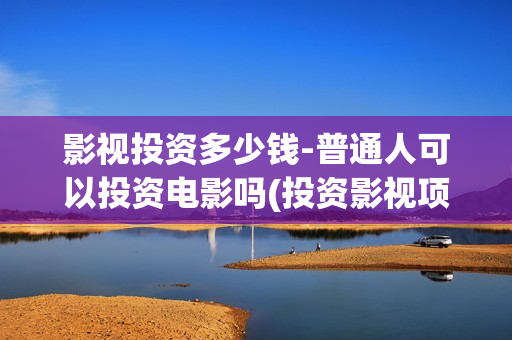 影视投资多少钱-普通人可以投资电影吗(投资影视项目)