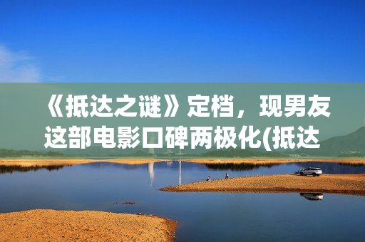 《抵达之谜》定档，现男友这部电影口碑两极化(抵达之谜讲的什么故事)