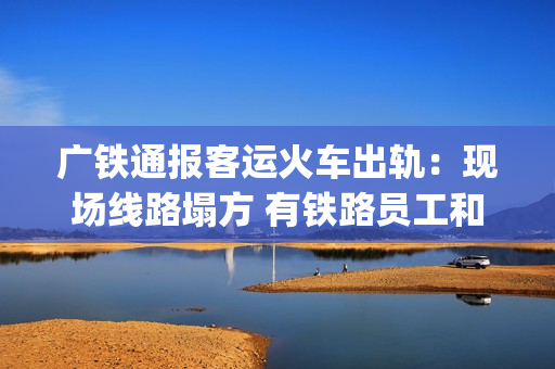广铁通报客运火车出轨：现场线路塌方 有铁路员工和旅客受伤送医(广铁集团4月10日列车调图)