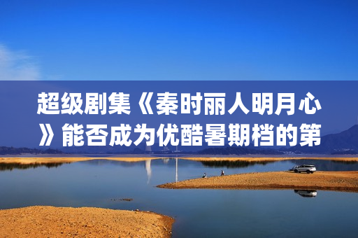 超级剧集《秦时丽人明月心》能否成为优酷暑期档的第三板斧？(秦时列表)