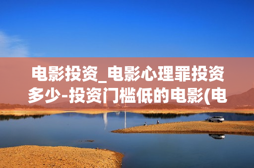 电影投资_电影心理罪投资多少-投资门槛低的电影(电影投资最新消息)