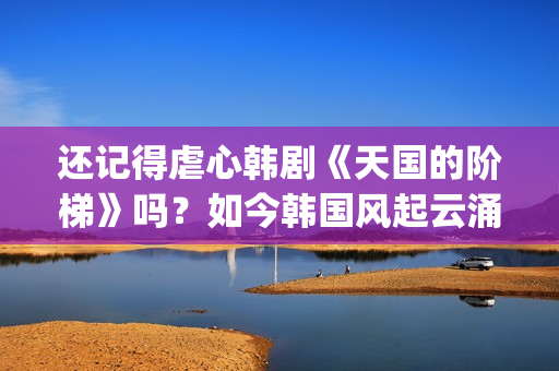 还记得虐心韩剧《天国的阶梯》吗？如今韩国风起云涌的大腕儿(虐心虐到肝痛的韩剧)