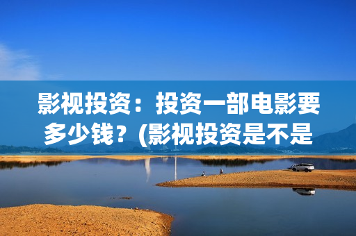 影视投资：投资一部电影要多少钱？(影视投资是不是真的)
