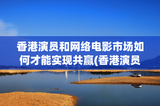 香港演员和网络电影市场如何才能实现共赢(香港演员和网络剧演员)