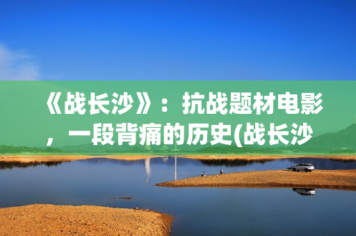《战长沙》：抗战题材电影，一段背痛的历史(战长沙幕后故事)