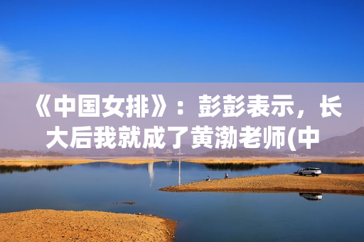 《中国女排》：彭彭表示，长大后我就成了黄渤老师(中国女排超级联赛赛程)