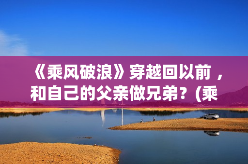 《乘风破浪》穿越回以前 ，和自己的父亲做兄弟？(乘风破浪造型)