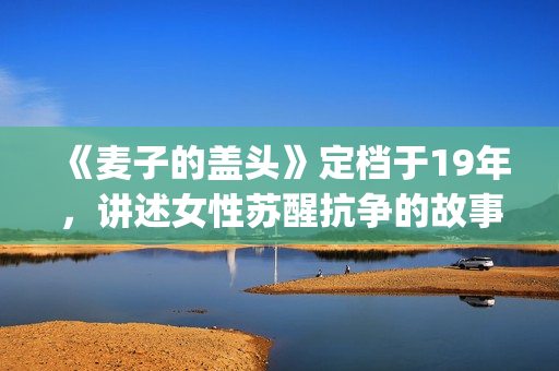 《麦子的盖头》定档于19年，讲述女性苏醒抗争的故事(麦子的盖头剧情介绍)