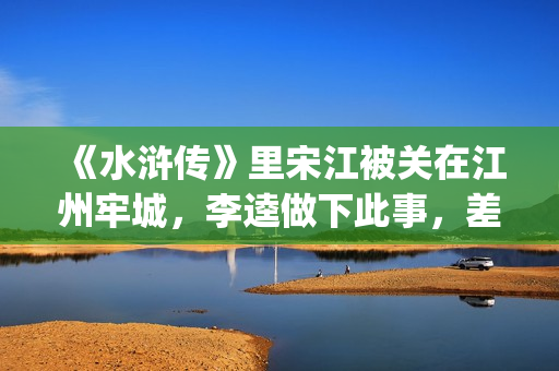 《水浒传》里宋江被关在江州牢城，李逵做下此事，差点害死宋江(《水浒传》宋江简介)