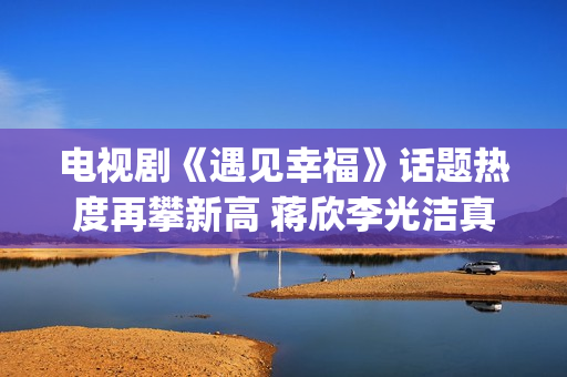 电视剧《遇见幸福》话题热度再攀新高 蒋欣李光洁真情流露(电视剧《遇见幸福》开放爸进派出所是第几集)
