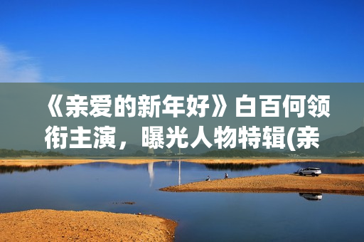 《亲爱的新年好》白百何领衔主演，曝光人物特辑(亲爱的新年好演员表)