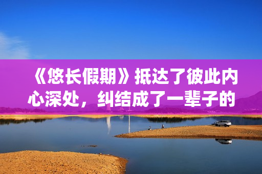 《悠长假期》抵达了彼此内心深处，纠结成了一辈子的羁绊(悠长假期bylryan)
