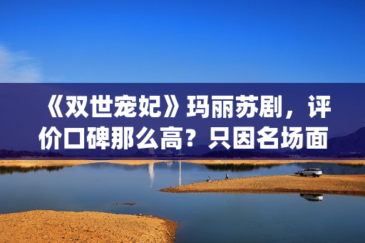 《双世宠妃》玛丽苏剧，评价口碑那么高？只因名场面堪比韩剧(双世宠妃书名)