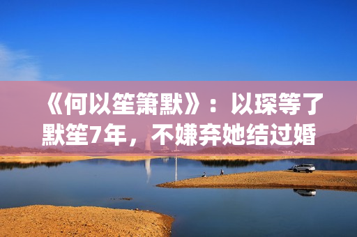 《何以笙箫默》：以琛等了默笙7年，不嫌弃她结过婚，真是好男人(何以笙箫默小说免费阅读全文)