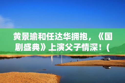 黄景瑜和任达华拥抱，《国剧盛典》上演父子情深！(黄景瑜任达华个条村子叫什么)