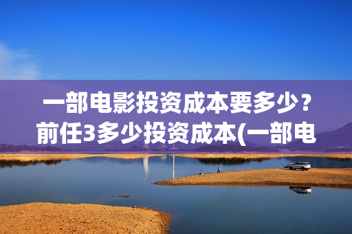 一部电影投资成本要多少？前任3多少投资成本(一部电影投资方能赚多少钱)