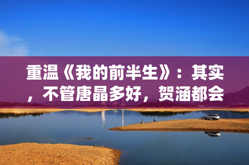 重温《我的前半生》：其实，不管唐晶多好，贺涵都会爱上罗子君(我的前半生剧情简介电视猫)