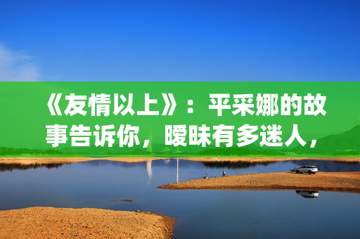 《友情以上》：平采娜的故事告诉你，暧昧有多迷人，就有多伤人(友情以上恋人未满的歌曲)
