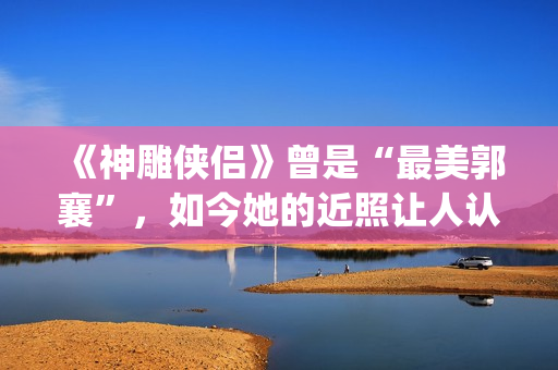 《神雕侠侣》曾是“最美郭襄”，如今她的近照让人认不出(神雕侠侣曾华倩版1986)