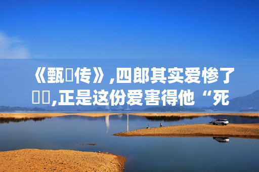 《甄嬛传》,四郎其实爱惨了嬛嬛,正是这份爱害得他“死不瞑目”(甄嬛传四爷)