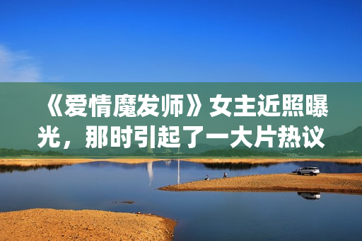 《爱情魔发师》女主近照曝光，那时引起了一大片热议和跟风(爱情魔发师免费全集电视剧)