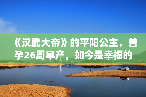 《汉武大帝》的平阳公主，曾孕26周早产，如今是幸福的一家三口(汉武大帝的儿子谁当皇上)
