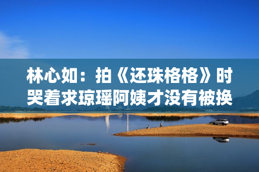 林心如：拍《还珠格格》时哭着求琼瑶阿姨才没有被换掉(林心如拍《还珠格格》)