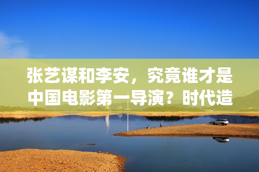 张艺谋和李安，究竟谁才是中国电影第一导演？时代造就真英雄(张艺谋和李安地位)
