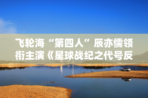 飞轮海“第四人”辰亦儒领衔主演《星球战纪之代号反抗》频上热搜，到底发生了什么？